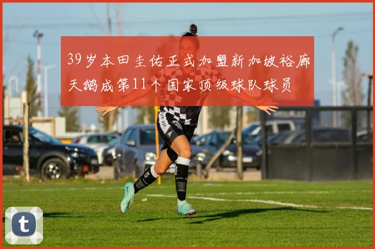 39岁本田圭佑正式加盟新加坡裕廊天鹅成第11个国家顶级球队球员