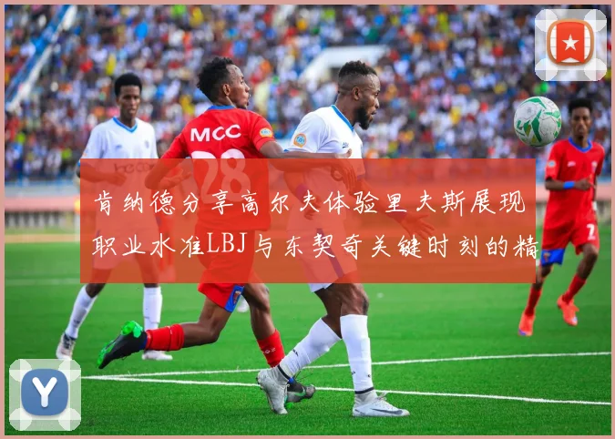 肯纳德分享高尔夫体验里夫斯展现职业水准LBJ与东契奇关键时刻的精彩表现