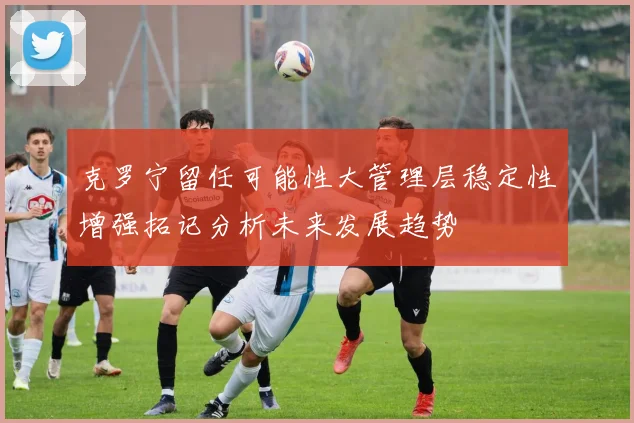 克罗宁留任可能性大管理层稳定性增强拓记分析未来发展趋势