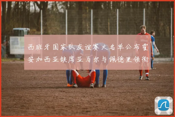 西班牙国家队友谊赛大名单公布霍安加西亚缺席亚马尔与佩德里领衔出战