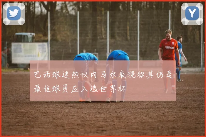 巴西球迷热议内马尔表现称其仍是最佳球员应入选世界杯