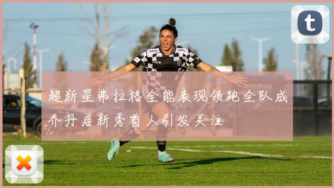 超新星弗拉格全能表现领跑全队成乔丹后新秀首人引发关注