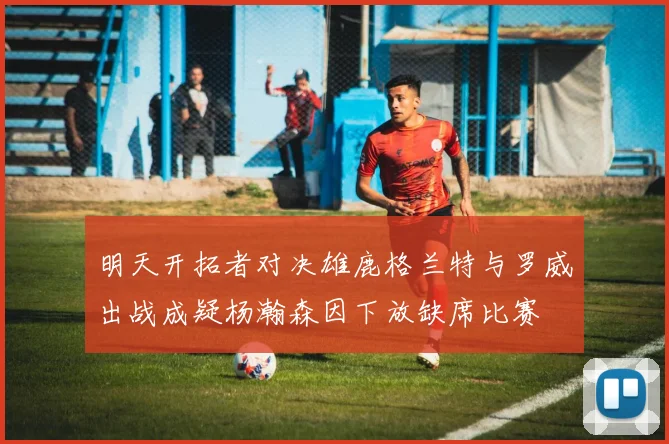 明天开拓者对决雄鹿格兰特与罗威出战成疑杨瀚森因下放缺席比赛