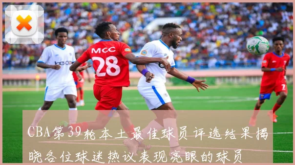 CBA第39轮本土最佳球员评选结果揭晓各位球迷热议表现亮眼的球员