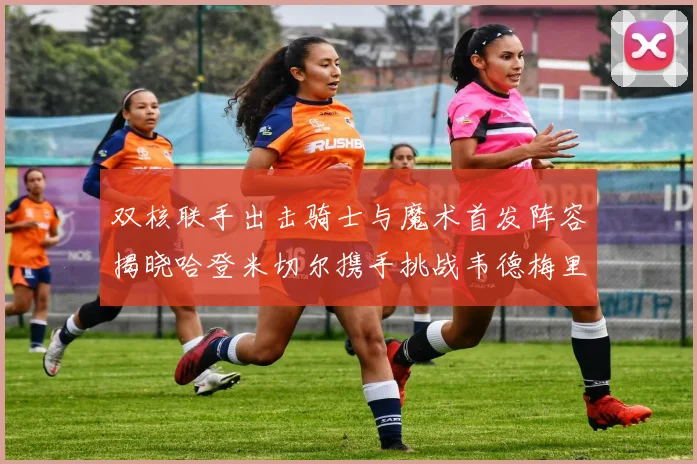 双核联手出击骑士与魔术首发阵容揭晓哈登米切尔携手挑战韦德梅里尔