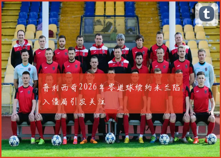 普利西奇2026年零进球续约米兰陷入僵局引发关注