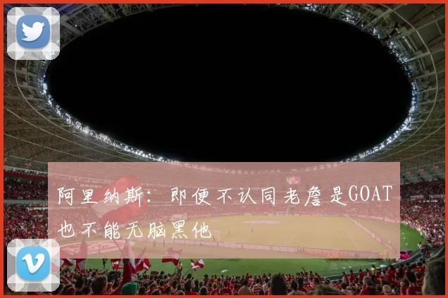 阿里纳斯：即便不认同老詹是GOAT也不能无脑黑他