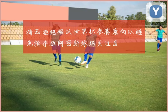 梅西拒绝确认世界杯参赛意向以避免抢夺迈阿密新球场关注度