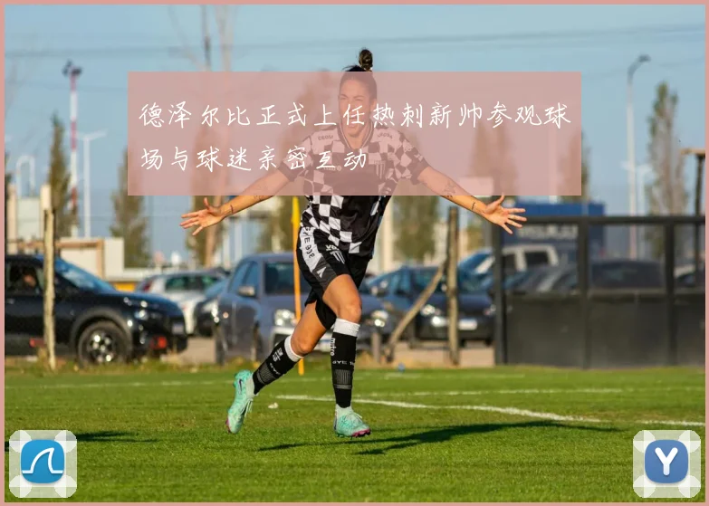 德泽尔比正式上任热刺新帅参观球场与球迷亲密互动