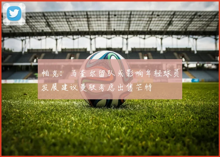 帕克：马奎尔留队或影响年轻球员发展建议曼联考虑出售芒特