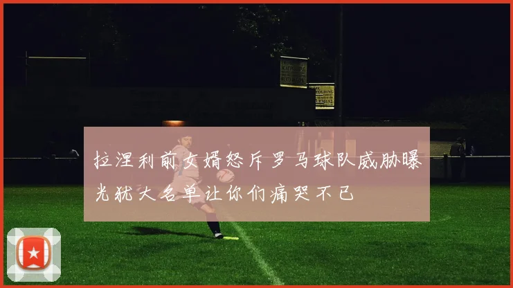 拉涅利前女婿怒斥罗马球队威胁曝光犹大名单让你们痛哭不已