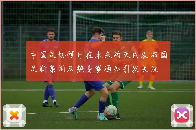 中国足协预计在未来两天内发布国足新集训及热身赛通知引发关注