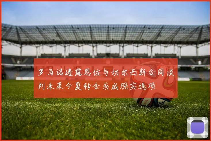 罗马诺透露恩佐与切尔西新合同谈判未果今夏转会或成现实选项