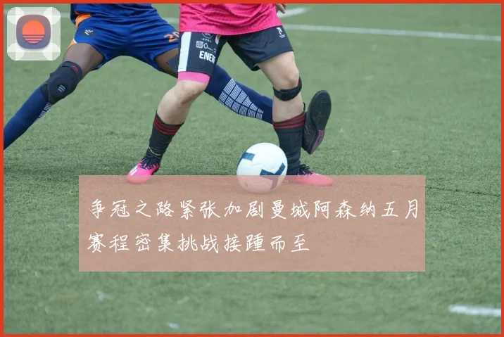 争冠之路紧张加剧曼城阿森纳五月赛程密集挑战接踵而至