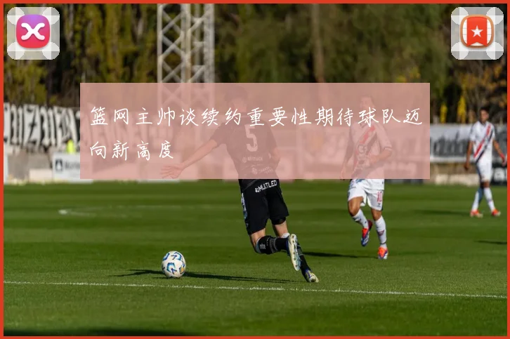 篮网主帅谈续约重要性期待球队迈向新高度