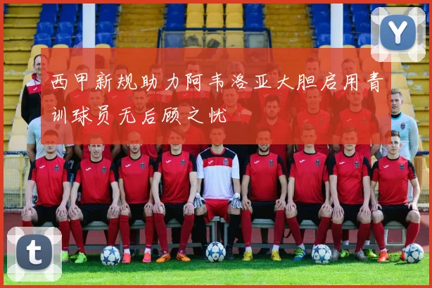 西甲新规助力阿韦洛亚大胆启用青训球员无后顾之忧