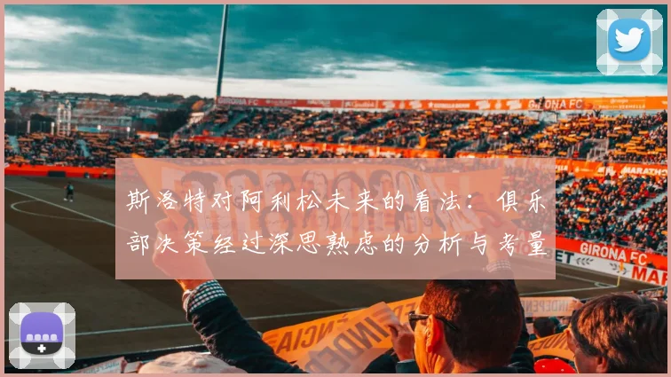 斯洛特对阿利松未来的看法：俱乐部决策经过深思熟虑的分析与考量