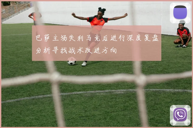 巴萨主场失利马竞后进行深度复盘分析寻找战术改进方向